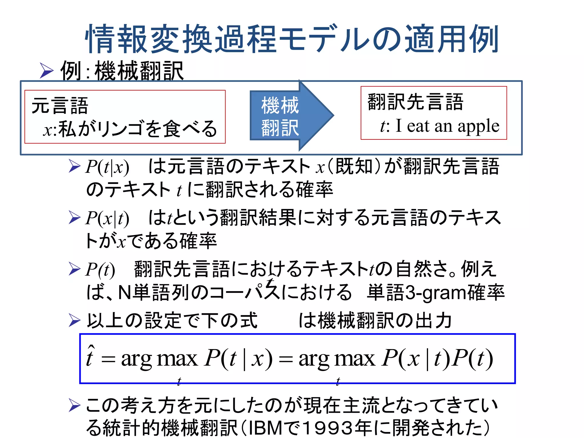 情報変換過程モデルの適用例
 例：機械翻訳
P(t|x) は元言語のテキスト x（既知）が翻訳先言語
のテキスト t に翻訳される確率
P(x|t) はtという翻訳結果に対する元言語のテキス
トがxである確率
P(t) 翻訳先言語におけるテキストtの自然さ。例え
ば、N単語列のコーパスにおける 単語3-gram確率
以上の設定で下の式 は機械翻訳の出力
この考え方を元にしたのが現在主流となってきてい
る統計的機械翻訳（IBMで１９９３年に開発された）
)()|(maxarg)|(maxargˆ tPtxPxtPt
tt

tˆ
元言語
x:私がリンゴを食べる
機械
翻訳
翻訳先言語
t: I eat an apple
 