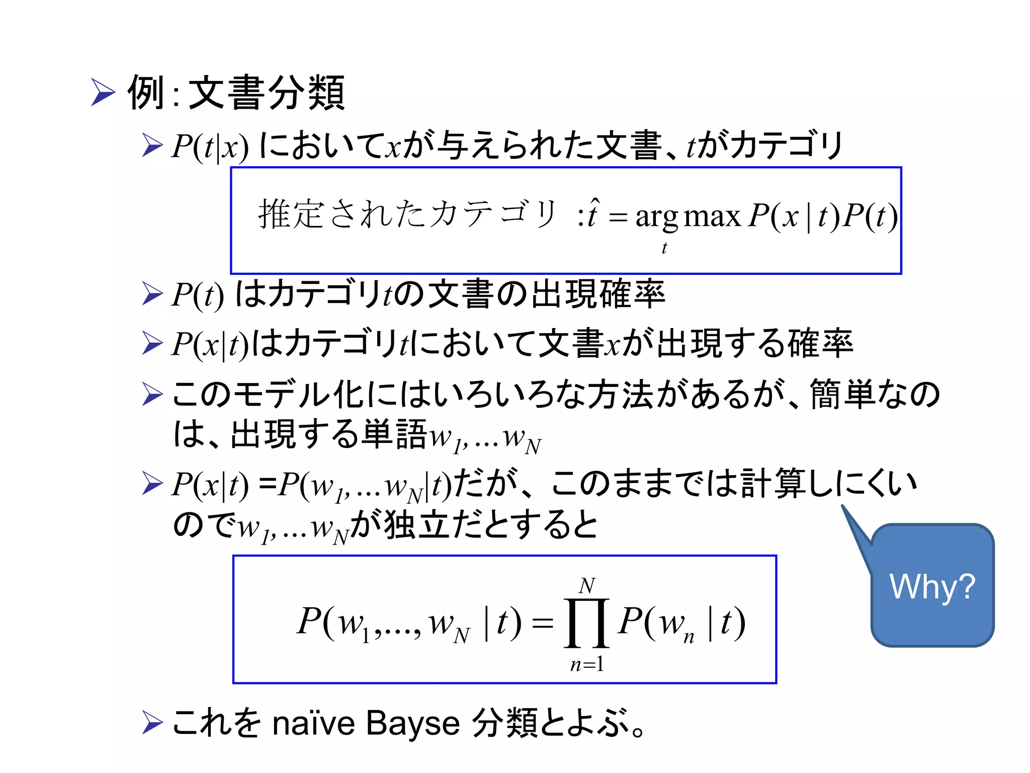  例：文書分類
P(t|x) においてxが与えられた文書、tがカテゴリ
P(t) はカテゴリtの文書の出現確率
P(x|t)はカテゴリtにおいて文書xが出現する確率
このモデル化にはいろいろな方法があるが、簡単なの
は、出現する単語w1,…wN
P(x|t) =P(w1,…wN|t)だが、 このままでは計算しにくい
のでw1,…wNが独立だとすると
これを naïve Bayse 分類とよぶ。
)()|(maxargˆ tPtxPt
t
推定されたカテゴリ：


N
n
nN twPtwwP
1
1 )|()|,...,(
Why?
 