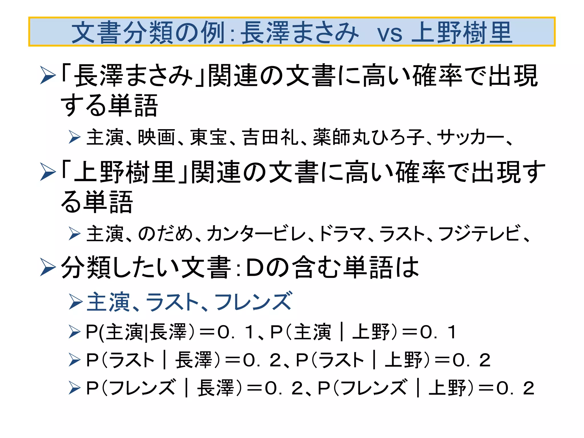 文書分類の例：長澤まさみ vs 上野樹里
「長澤まさみ」関連の文書に高い確率で出現
する単語
主演、映画、東宝、吉田礼、薬師丸ひろ子、サッカー、
「上野樹里」関連の文書に高い確率で出現す
る単語
主演、のだめ、カンタービレ、ドラマ、ラスト、フジテレビ、
分類したい文書：Ｄの含む単語は
主演、ラスト、フレンズ
P(主演|長澤）＝０．１、Ｐ（主演｜上野）＝０．１
Ｐ（ラスト｜長澤）＝０．２、Ｐ（ラスト｜上野）＝０．２
Ｐ（フレンズ｜長澤）＝０．２、Ｐ（フレンズ｜上野）＝０．２
 