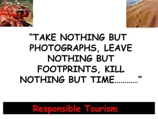 “TAKE NOTHING BUT
PHOTOGRAPHS, LEAVE
NOTHING BUT
FOOTPRINTS, KILL
NOTHING BUT TIME…………”
Responsible Tourism
 