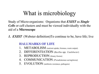 What is microbiology
Study of Micro-organisms: Organisms that EXIST as Single
Cells or cell clusters and must be viewed individually with the
aid of a Microscope
1. EXIST (Webster definition)To continue to be, have life; live
HALLMARKS OF LIFE
1. METABOLISM (nutrient uptake, biomass, waste output)
2. DIFFERENTIATION (Bacillus spp. Caulobacter)
3. REPRODUCTION (binary fission)
4. COMMUNICATION (Pseudomonas aeruginosa)
5. EVOLUTION (antibiotic resistance, pathogens)
 