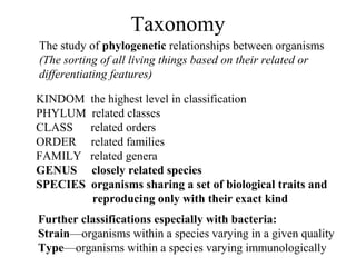 Taxonomy
The study of phylogenetic relationships between organisms
(The sorting of all living things based on their related or
differentiating features)
KINDOM the highest level in classification
PHYLUM related classes
CLASS related orders
ORDER related families
FAMILY related genera
GENUS closely related species
SPECIES organisms sharing a set of biological traits and
reproducing only with their exact kind
Further classifications especially with bacteria:
Strain—organisms within a species varying in a given quality
Type—organisms within a species varying immunologically
 