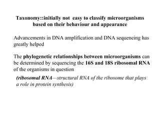 Taxonomy::initially not easy to classify microorganisms
based on their behaviour and appearance
Advancements in DNA amplification and DNA sequencing has
greatly helped
The phylogenetic relationships between microorganisms can
be determined by sequencing the 16S and 18S ribosomal RNA
of the organisms in question
(ribosomal RNA—structural RNA of the ribosome that plays
a role in protein synthesis)
 