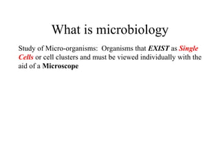 What is microbiology
Study of Micro-organisms: Organisms that EXIST as Single
Cells or cell clusters and must be viewed individually with the
aid of a Microscope
 