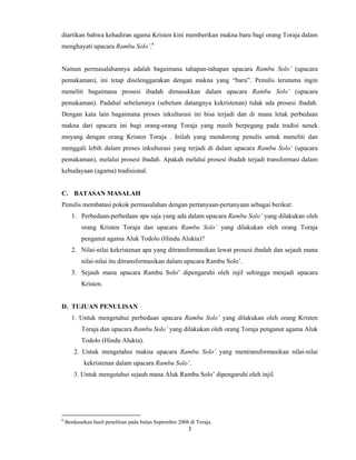 3
 
diartikan bahwa kehadiran agama Kristen kini memberikan makna baru bagi orang Toraja dalam
menghayati upacara Rambu Solo’.6
Namun permasalahannya adalah bagaimana tahapan-tahapan upacara Rambu Solo’ (upacara
pemakaman), ini tetap diselenggarakan dengan makna yang “baru”. Penulis terutama ingin
meneliti bagaimana prosesi ibadah dimasukkan dalam upacara Rambu Solo’ (upacara
pemakaman). Padahal sebelumnya (sebelum datangnya kekristenan) tidak ada prosesi ibadah.
Dengan kata lain bagaimana proses inkulturasi ini bisa terjadi dan di mana letak perbedaan
makna dari upacara ini bagi orang-orang Toraja yang masih berpegang pada tradisi nenek
moyang dengan orang Kristen Toraja . Inilah yang mendorong penulis untuk meneliti dan
menggali lebih dalam proses inkulturasi yang terjadi di dalam upacara Rambu Solo’ (upacara
pemakaman), melalui prosesi ibadah. Apakah melalui prosesi ibadah terjadi transformasi dalam
kebudayaan (agama) tradisional.
C. BATASAN MASALAH
Penulis membatasi pokok permasalahan dengan pertanyaan-pertanyaan sebagai berikut:
1. Perbedaan-perbedaan apa saja yang ada dalam upacara Rambu Solo’ yang dilakukan oleh
orang Kristen Toraja dan upacara Rambu Solo’ yang dilakukan oleh orang Toraja
penganut agama Aluk Todolo (Hindu Alukta)?
2. Nilai-nilai kekristenan apa yang ditransformasikan lewat prosesi ibadah dan sejauh mana
nilai-nilai itu ditransformasikan dalam upacara Rambu Solo’.
3. Sejauh mana upacara Rambu Solo’ dipengaruhi oleh injil sehingga menjadi upacara
Kristen.
D. TUJUAN PENULISAN
1. Untuk mengetahui perbedaan upacara Rambu Solo’ yang dilakukan oleh orang Kristen
Toraja dan upacara Rambu Solo’ yang dilakukan oleh orang Toraja penganut agama Aluk
Todolo (Hindu Alukta).
2. Untuk mengetahui makna upacara Rambu Solo’ yang mentransformasikan nilai-nilai
kekristenan dalam upacara Rambu Solo’.
3. Untuk mengetahui sejauh mana Aluk Rambu Solo’ dipengaruhi oleh injil.
                                                       
6
Berdasarkan hasil penelitian pada bulan September 2008 di Toraja. 
 