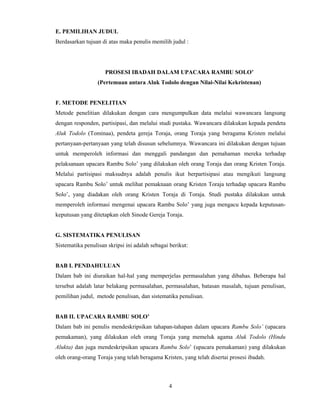 4
 
E. PEMILIHAN JUDUL
Berdasarkan tujuan di atas maka penulis memilih judul :
PROSESI IBADAH DALAM UPACARA RAMBU SOLO’
(Pertemuan antara Aluk Todolo dengan Nilai-Nilai Kekristenan)
F. METODE PENELITIAN
Metode penelitian dilakukan dengan cara mengumpulkan data melalui wawancara langsung
dengan responden, partisipasi, dan melalui studi pustaka. Wawancara dilakukan kepada pendeta
Aluk Todolo (Tominaa), pendeta gereja Toraja, orang Toraja yang beragama Kristen melalui
pertanyaan-pertanyaan yang telah disusun sebelumnya. Wawancara ini dilakukan dengan tujuan
untuk memperoleh informasi dan menggali pandangan dan pemahaman mereka terhadap
pelaksanaan upacara Rambu Solo’ yang dilakukan oleh orang Toraja dan orang Kristen Toraja.
Melalui partisipasi maksudnya adalah penulis ikut berpartisipasi atau mengikuti langsung
upacara Rambu Solo’ untuk melihat pemaknaan orang Kristen Toraja terhadap upacara Rambu
Solo’, yang diadakan oleh orang Kristen Toraja di Toraja. Studi pustaka dilakukan untuk
memperoleh informasi mengenai upacara Rambu Solo’ yang juga mengacu kepada keputusan-
keputusan yang ditetapkan oleh Sinode Gereja Toraja.
G. SISTEMATIKA PENULISAN
Sistematika penulisan skripsi ini adalah sebagai berikut:
BAB I. PENDAHULUAN
Dalam bab ini diuraikan hal-hal yang memperjelas permasalahan yang dibahas. Beberapa hal
tersebut adalah latar belakang permasalahan, permasalahan, batasan masalah, tujuan penulisan,
pemilihan judul, metode penulisan, dan sistematika penulisan.
BAB II. UPACARA RAMBU SOLO’
Dalam bab ini penulis mendeskripsikan tahapan-tahapan dalam upacara Rambu Solo’ (upacara
pemakaman), yang dilakukan oleh orang Toraja yang memeluk agama Aluk Todolo (Hindu
Alukta) dan juga mendeskripsikan upacara Rambu Solo’ (upacara pemakaman) yang dilakukan
oleh orang-orang Toraja yang telah beragama Kristen, yang telah disertai prosesi ibadah.
 
