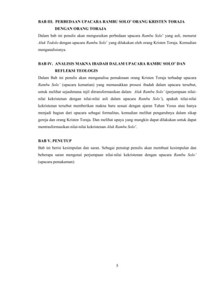 5
 
BAB III. PERBEDAAN UPACARA RAMBU SOLO’ ORANG KRISTEN TORAJA
DENGAN ORANG TORAJA
Dalam bab ini penulis akan menguraikan perbedaan upacara Rambu Solo’ yang asli, menurut
Aluk Todolo dengan upacara Rambu Solo’ yang dilakukan oleh orang Kristen Toraja. Kemudian
menganalisisnya.
BAB IV. ANALISIS MAKNA IBADAH DALAM UPACARA RAMBU SOLO’ DAN
REFLEKSI TEOLOGIS
Dalam Bab ini penulis akan menganalisa pemaknaan orang Kristen Toraja terhadap upacara
Rambu Solo’ (upacara kematian) yang memasukkan prosesi ibadah dalam upacara tersebut,
untuk melihat sejauhmana injil ditransformasikan dalam Aluk Rambu Solo’ (perjumpaan nilai-
nilai kekristenan dengan nilai-nilai asli dalam upacara Rambu Solo’), apakah nilai-nilai
kekristenan tersebut memberikan makna baru sesuai dengan ajaran Tuhan Yesus atau hanya
menjadi bagian dari upacara sebagai formalitas, kemudian melihat pengaruhnya dalam sikap
gereja dan orang Kristen Toraja. Dan melihat upaya yang mungkin dapat dilakukan untuk dapat
mentrasformasikan nilai-nilai kekristenan Aluk Rambu Solo’.
BAB V. PENUTUP
Bab ini berisi kesimpulan dan saran. Sebagai penutup penulis akan membuat kesimpulan dan
beberapa saran mengenai perjumpaan nilai-nilai kekristenan dengan upacara Rambu Solo’
(upacara pemakaman).
 