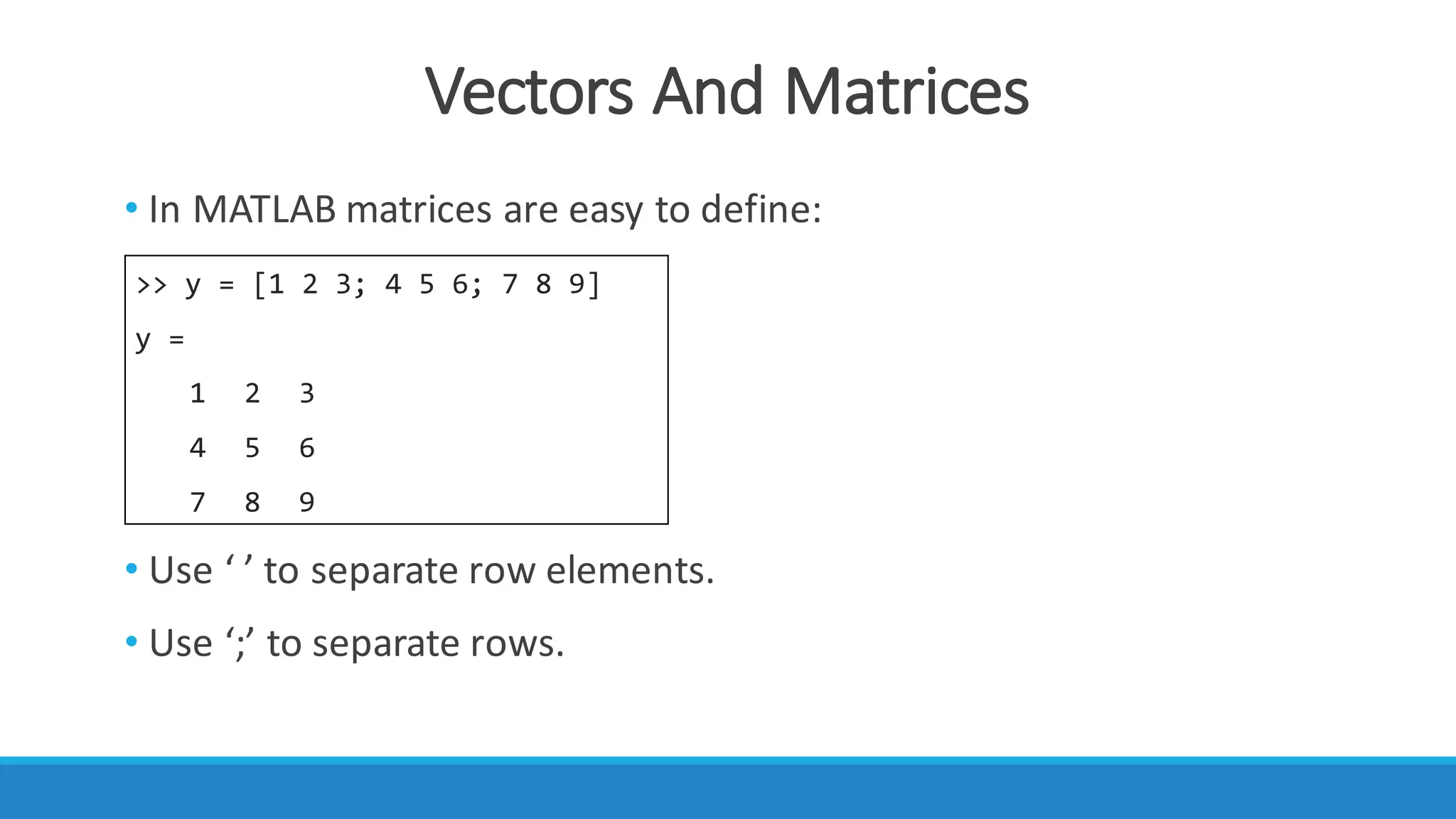 Vectors	And	Matrices
• In	MATLAB	matrices	are	easy	to	define:
• Use	‘	’	to	separate	row	elements.
• Use	‘;’	to	separate	rows.
>> y = [1 2 3; 4 5 6; 7 8 9]
y =
1 2 3
4 5 6
7 8 9
 