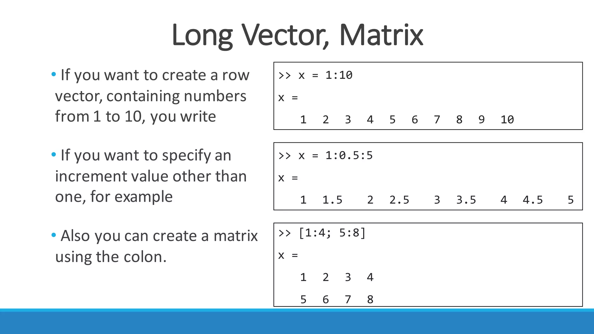 Long	Vector,	Matrix
>> x = 1:10
x =
1 2 3 4 5 6 7 8 9 10
>> x = 1:0.5:5
x =
1 1.5 2 2.5 3 3.5 4 4.5 5
>> [1:4; 5:8]
x =
1 2 3 4
5 6 7 8
• If	you	want	to	create	a	row	
vector,	containing	numbers	
from	1	to	10,	you	write
• If	you	want	to	specify	an	
increment	value	other	than	
one,	for	example
• Also	you	can	create	a	matrix	
using	the	colon.
 