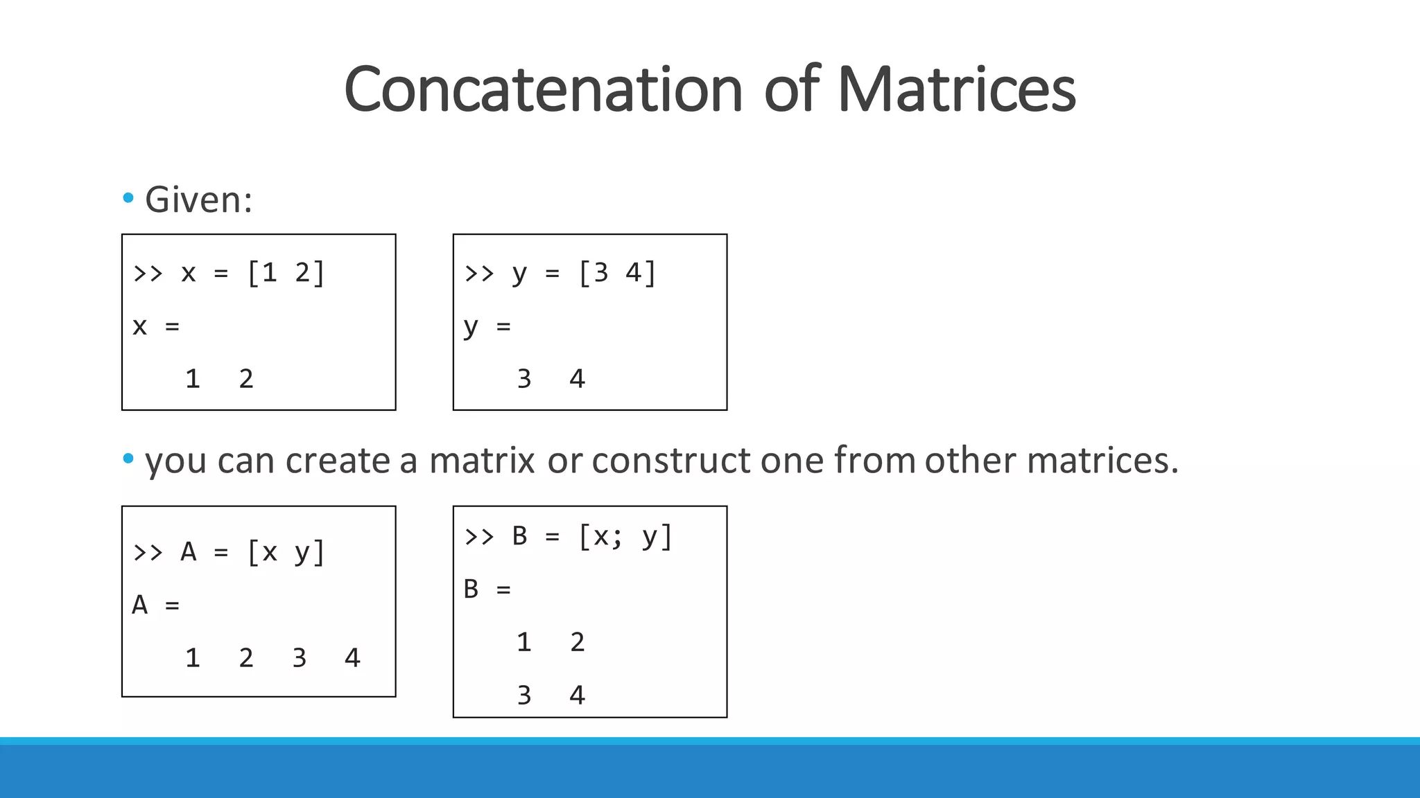 Concatenation	of	Matrices
>> x = [1 2]
x =
1 2
>> y = [3 4]
y =
3 4
>> A = [x y]
A =
1 2 3 4
>> B = [x; y]
B =
1 2
3 4
• Given:
• you	can	create	a matrix or	construct	one	from	other matrices.
 