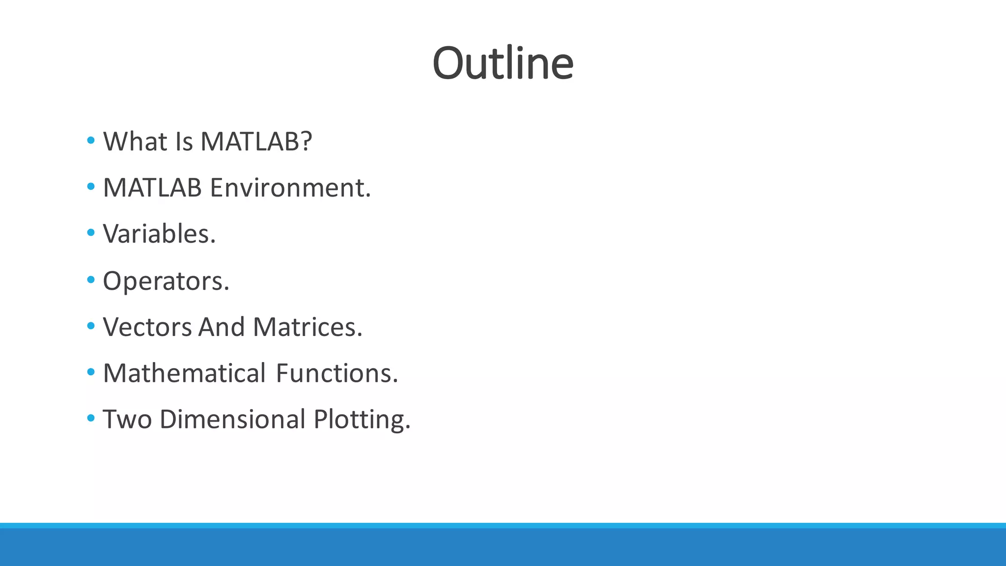Outline
• What	Is	MATLAB?
• MATLAB	Environment.
• Variables.
• Operators.
• Vectors	And	Matrices.
• Mathematical	Functions.
• Two	Dimensional	Plotting.
 