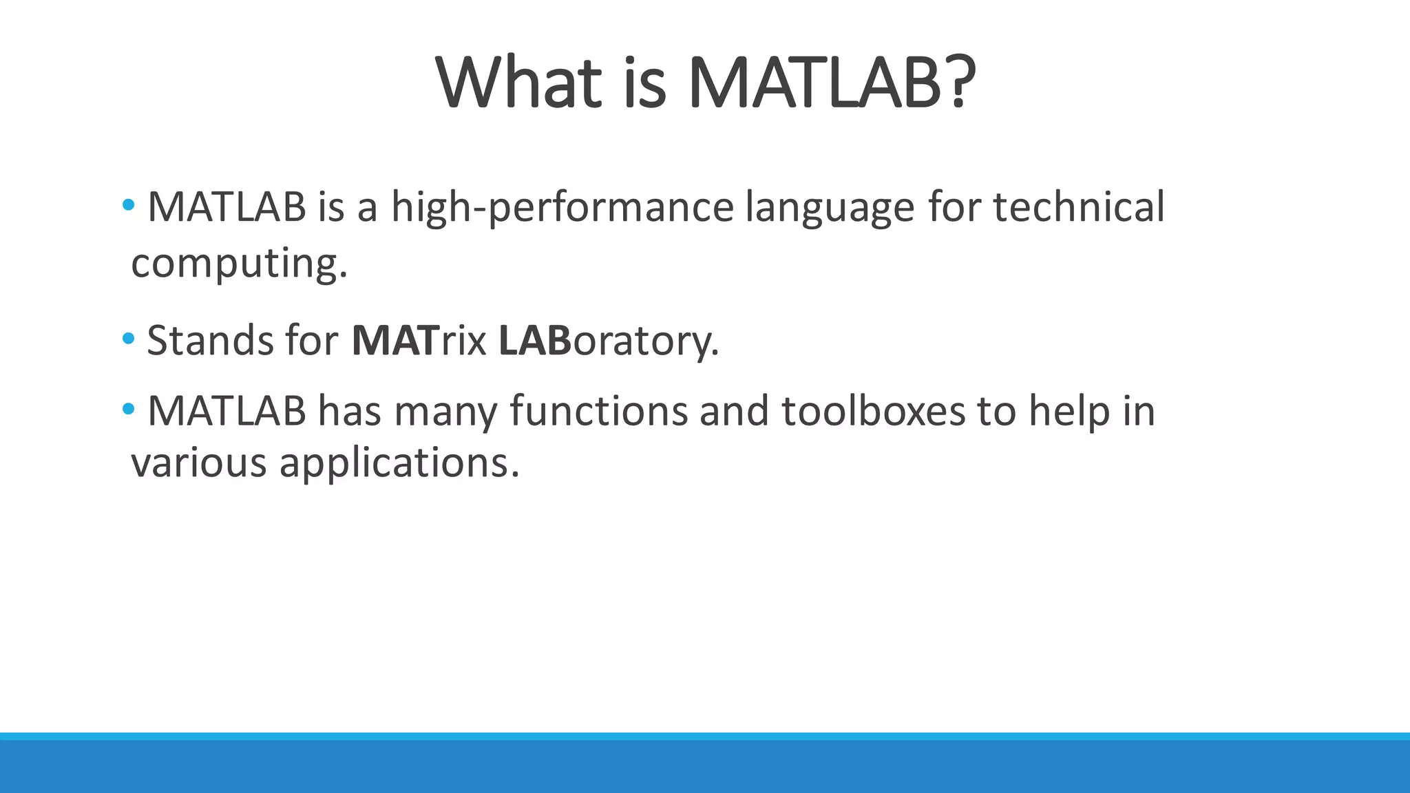 What	is	MATLAB?
• MATLAB is	a	high-performance	language	for	technical	
computing.
• Stands	for	MATrix LABoratory.
• MATLAB	has	many	functions	and	toolboxes	to	help	in	
various	applications.
 