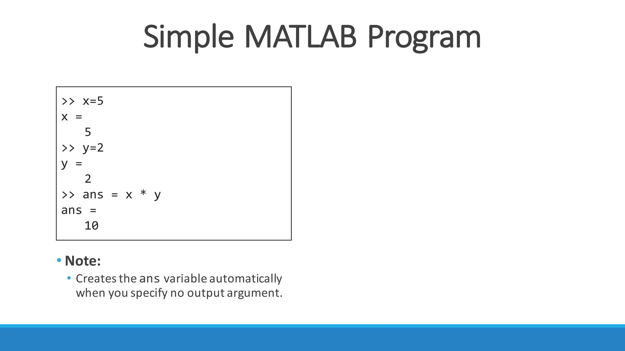 Simple	MATLAB	Program
>> x=5
x =
5
>> y=2
y =
2
>> ans = x * y
ans =
10
• Note:
• Creates	the ans variable	automatically	
when	you	specify	no	output	argument.
 