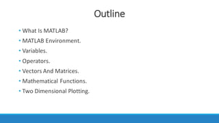 Outline
• What	Is	MATLAB?
• MATLAB	Environment.
• Variables.
• Operators.
• Vectors	And	Matrices.
• Mathematical	Functions.
• Two	Dimensional	Plotting.
 