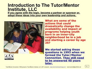 Introduction to The Tutor/Mentor
Institute, LLC
If you agree with the logic, become a partner or sponsor or,
adopt these ideas into your own leadership and actions.
What are some of the
actions that could
dramatically change the
availability and impact of
programs helping youth
born in an inner-city
neighborhood be in a job
and starting a career by age
25?
We started asking these
questions in 1993 when we
formed the Tutor/Mentor
Connection. They still need
to be answered 40 years
later.
Tutor/Mentor Connection (1993-present); Tutor/Mentor Institute, LLC, (2011-present) , www.tutormentorexchange.net tutormentor2@earthlink.net
Pg. 1
 