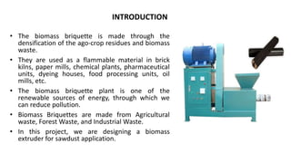 • The biomass briquette is made through the
densification of the ago-crop residues and biomass
waste.
• They are used as a flammable material in brick
kilns, paper mills, chemical plants, pharmaceutical
units, dyeing houses, food processing units, oil
mills, etc.
• The biomass briquette plant is one of the
renewable sources of energy, through which we
can reduce pollution.
• Biomass Briquettes are made from Agricultural
waste, Forest Waste, and Industrial Waste.
• In this project, we are designing a biomass
extruder for sawdust application.
INTRODUCTION
 