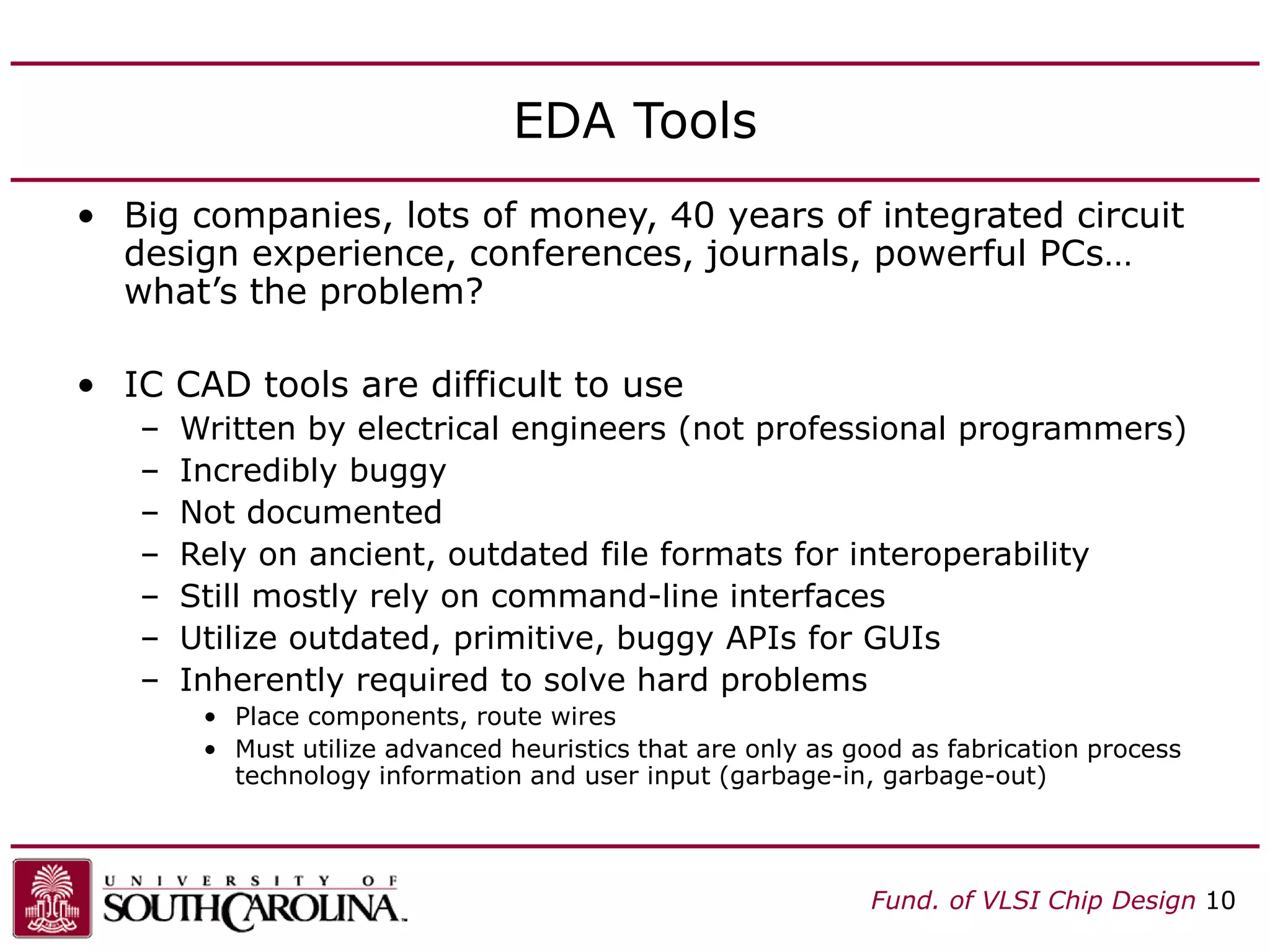 Fund. of VLSI Chip Design 10
EDA Tools
• Big companies, lots of money, 40 years of integrated circuit
design experience, conferences, journals, powerful PCs…
what’s the problem?
• IC CAD tools are difficult to use
– Written by electrical engineers (not professional programmers)
– Incredibly buggy
– Not documented
– Rely on ancient, outdated file formats for interoperability
– Still mostly rely on command-line interfaces
– Utilize outdated, primitive, buggy APIs for GUIs
– Inherently required to solve hard problems
• Place components, route wires
• Must utilize advanced heuristics that are only as good as fabrication process
technology information and user input (garbage-in, garbage-out)
 