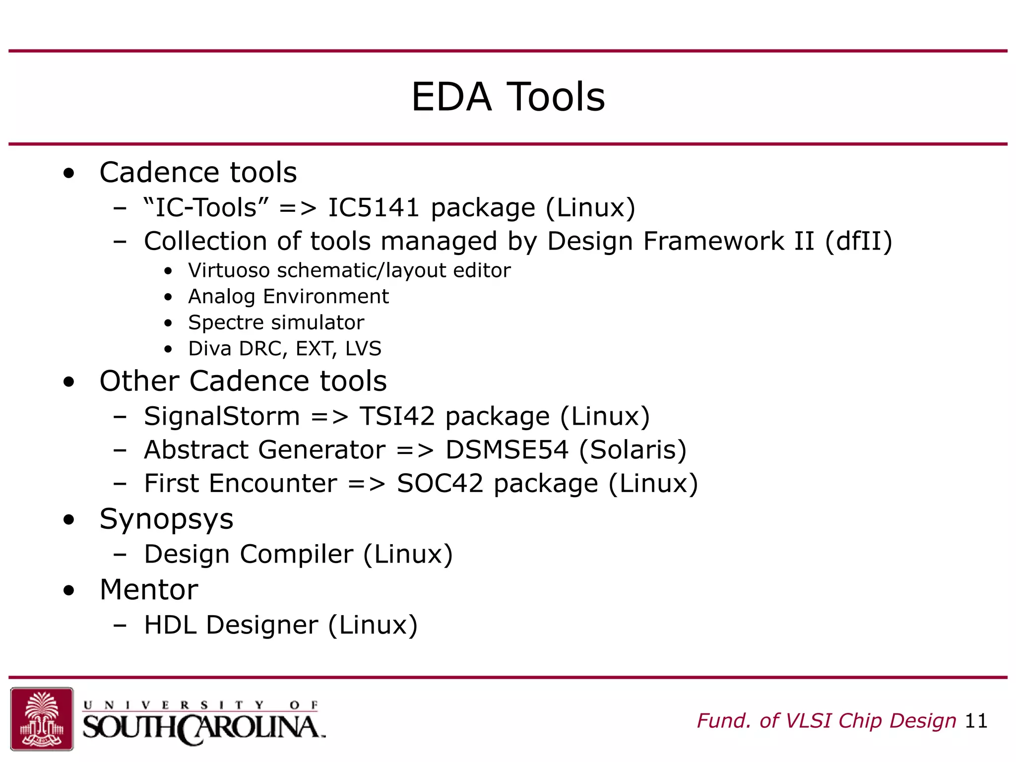 Fund. of VLSI Chip Design 11
EDA Tools
• Cadence tools
– “IC-Tools” => IC5141 package (Linux)
– Collection of tools managed by Design Framework II (dfII)
• Virtuoso schematic/layout editor
• Analog Environment
• Spectre simulator
• Diva DRC, EXT, LVS
• Other Cadence tools
– SignalStorm => TSI42 package (Linux)
– Abstract Generator => DSMSE54 (Solaris)
– First Encounter => SOC42 package (Linux)
• Synopsys
– Design Compiler (Linux)
• Mentor
– HDL Designer (Linux)
 