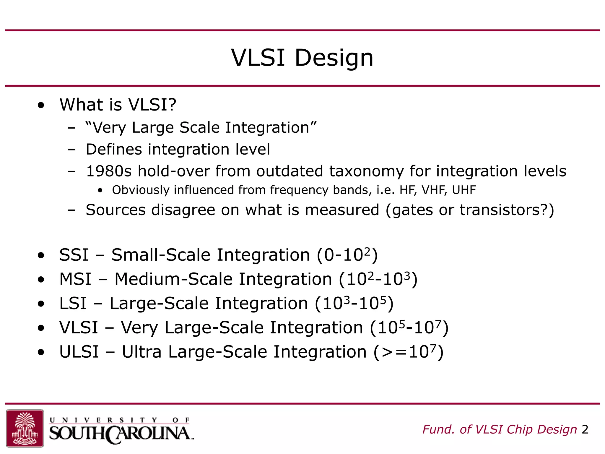 Fund. of VLSI Chip Design 2
VLSI Design
• What is VLSI?
– “Very Large Scale Integration”
– Defines integration level
– 1980s hold-over from outdated taxonomy for integration levels
• Obviously influenced from frequency bands, i.e. HF, VHF, UHF
– Sources disagree on what is measured (gates or transistors?)
• SSI – Small-Scale Integration (0-102)
• MSI – Medium-Scale Integration (102-103)
• LSI – Large-Scale Integration (103-105)
• VLSI – Very Large-Scale Integration (105-107)
• ULSI – Ultra Large-Scale Integration (>=107)
 