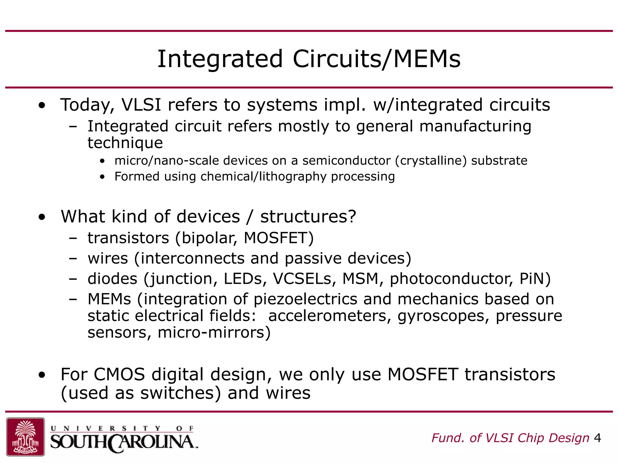 Fund. of VLSI Chip Design 4
Integrated Circuits/MEMs
• Today, VLSI refers to systems impl. w/integrated circuits
– Integrated circuit refers mostly to general manufacturing
technique
• micro/nano-scale devices on a semiconductor (crystalline) substrate
• Formed using chemical/lithography processing
• What kind of devices / structures?
– transistors (bipolar, MOSFET)
– wires (interconnects and passive devices)
– diodes (junction, LEDs, VCSELs, MSM, photoconductor, PiN)
– MEMs (integration of piezoelectrics and mechanics based on
static electrical fields: accelerometers, gyroscopes, pressure
sensors, micro-mirrors)
• For CMOS digital design, we only use MOSFET transistors
(used as switches) and wires
 