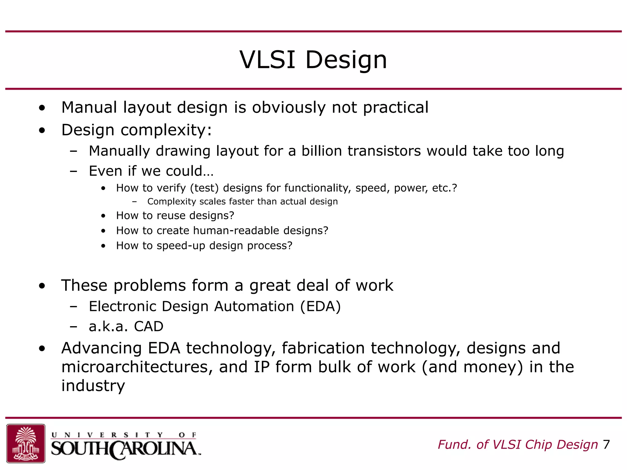 Fund. of VLSI Chip Design 7
VLSI Design
• Manual layout design is obviously not practical
• Design complexity:
– Manually drawing layout for a billion transistors would take too long
– Even if we could…
• How to verify (test) designs for functionality, speed, power, etc.?
– Complexity scales faster than actual design
• How to reuse designs?
• How to create human-readable designs?
• How to speed-up design process?
• These problems form a great deal of work
– Electronic Design Automation (EDA)
– a.k.a. CAD
• Advancing EDA technology, fabrication technology, designs and
microarchitectures, and IP form bulk of work (and money) in the
industry
 