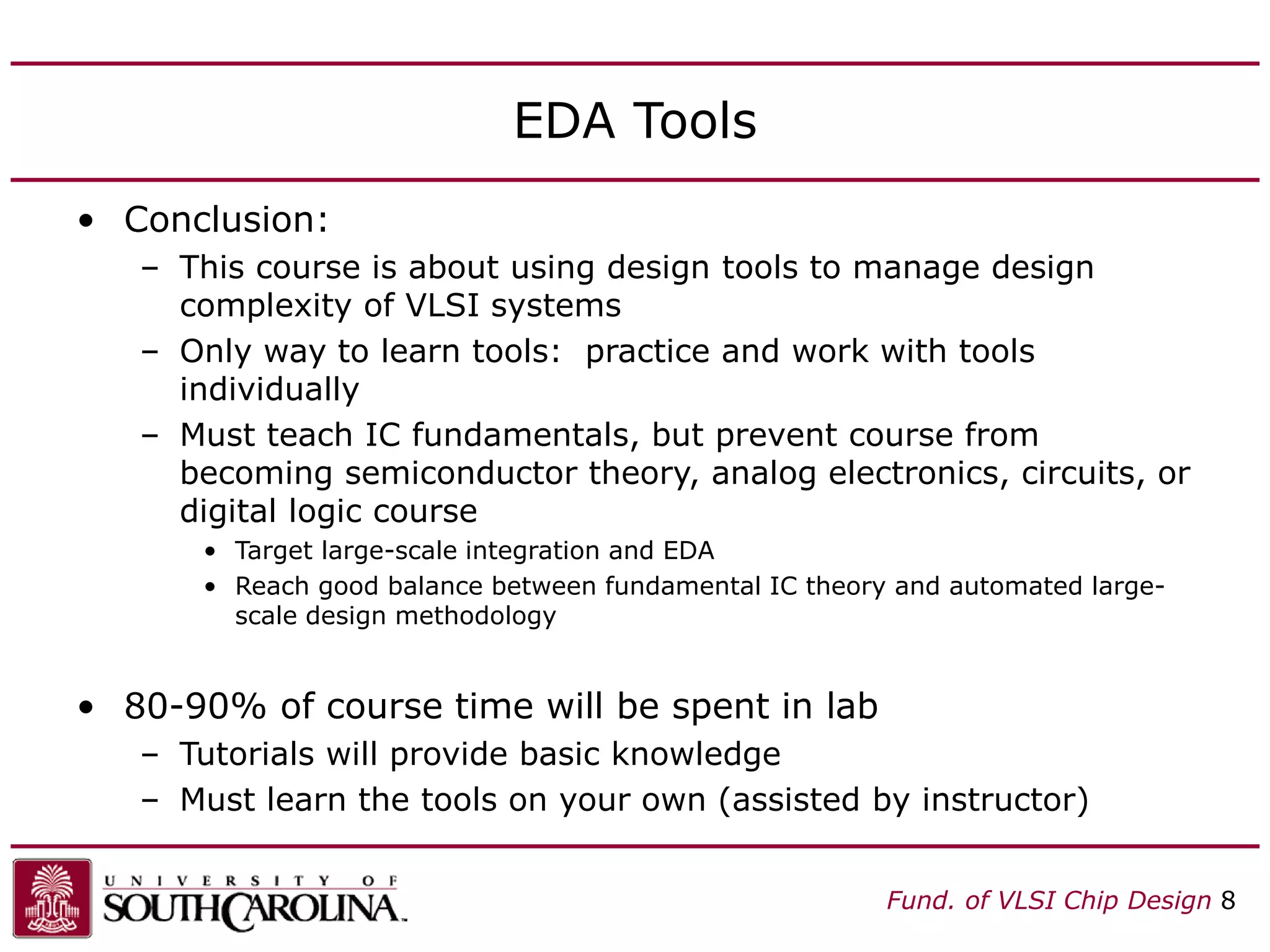 Fund. of VLSI Chip Design 8
EDA Tools
• Conclusion:
– This course is about using design tools to manage design
complexity of VLSI systems
– Only way to learn tools: practice and work with tools
individually
– Must teach IC fundamentals, but prevent course from
becoming semiconductor theory, analog electronics, circuits, or
digital logic course
• Target large-scale integration and EDA
• Reach good balance between fundamental IC theory and automated large-
scale design methodology
• 80-90% of course time will be spent in lab
– Tutorials will provide basic knowledge
– Must learn the tools on your own (assisted by instructor)
 