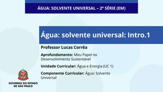 Professor Lucas Corrêa
Aprofundamento: Meu Papel no
Desenvolvimento Sustentável
Unidade Curricular: Água e Energia (UC 1)
Componente Curricular: Água: Solvente
Universal
Água: solvente universal: Intro.1
ÁGUA: SOLVENTE UNIVERSAL – 2ª SÉRIE (EM)
 