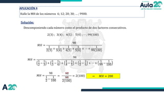 Solución:
Descomponiendo cada número como el producto de dos factores consecutivos.
2 3 ; 3 4 ; 4 5 ; 5 6 ; ⋯ ; 99 100
𝑀𝐻 =
98
1
2(3)
+
1
3(4)
+
1
4(5)
+
1
5(6)
+ ⋯ +
1
99(100)
𝑀𝐻 =
98
1
2
−
1
3
+
1
3
−
1
4
+
1
4
−
1
5
+
1
5
−
1
6
+ ⋯ +
1
99
−
1
100
𝑀𝐻 =
98
1
2
−
1
100
=
98
98
2(100)
= 2 100
APLICACIÓN 4
Halle la MH de los números 6; 12; 20; 30; … ; 9900.
→ 𝑀𝐻 = 200
 