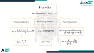 𝑀𝐺 = 𝑛
𝑎1𝑎2𝑎3 ⋯ 𝑎𝑛
Para los números 𝑎1. 𝑎2, 𝑎3, . . . , 𝑎𝑛
Promedios
Promedio aritmético Promedio geométrico
𝑀𝐴 =
𝑎1 + 𝑎2 + 𝑎3 + ⋯ + 𝑎𝑛
𝑛
𝑀𝐻 =
𝑛
1
𝑎1
+
1
𝑎2
+
1
𝑎3
+ ⋯ +
1
𝑎𝑛
Promedio armónico
𝑀𝐺 = 𝑎𝑏
𝑀𝐴 =
𝑎 + 𝑏
2
𝑀𝐻 =
2
1
𝑎
+
1
𝑏
=
2𝑎𝑏
𝑎 + 𝑏
 