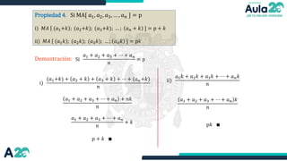 Propiedad 4. Si MA[ 𝑎1, 𝑎2, 𝑎3, … , 𝑎𝑛 ] = p
i) 𝑀𝐴 (𝑎1+𝑘 ; (𝑎2+𝑘); (𝑎3+𝑘); … ; 𝑎𝑛 + 𝑘 ] = p + 𝑘
ii) 𝑀𝐴 (𝑎1𝑘 ; (𝑎2𝑘); (𝑎3𝑘); … ; 𝑎𝑛𝑘 ] = p𝑘
Demostración: Si
𝑎1 + 𝑎2 + 𝑎3 + ⋯ + 𝑎𝑛
𝑛
= p
i)
(𝑎1+𝑘) + 𝑎2 + 𝑘 + 𝑎3 + 𝑘 + ⋯ + (𝑎𝑛+𝑘)
𝑛
𝑎1 + 𝑎2 + 𝑎3 + ⋯ + 𝑎𝑛 + 𝑛𝑘
𝑛
𝑎1 + 𝑎2 + 𝑎3 + ⋯ + 𝑎𝑛
𝑛
+ 𝑘
p + 𝑘 ∎
ii)
𝑎1𝑘 + 𝑎2𝑘 + 𝑎3𝑘 + ⋯ + 𝑎𝑛𝑘
𝑛
𝑎1 + 𝑎2 + 𝑎3 + ⋯ + 𝑎𝑛 𝑘
𝑛
p𝑘 ∎
 