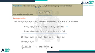 Propiedad 5. Si los números 𝑎1, 𝑎2, 𝑎3, … , 𝑎𝑛 forman una progresión aritmética,
su promedio aritmético es:
𝑀𝐴 =
𝑎1+𝑎𝑛
2
r r
Demostración:
Sea S = 𝑎1 + 𝑎2 + 𝑎3 + ⋯ + 𝑎𝑛. Usando la propiedad 𝑎𝑛 = 𝑎1 + 𝑛 − 1 𝑟 se tienen
S = 𝑎1 + 𝑎1 + 𝑟 + 𝑎1 + 2𝑟 + ⋯ + [𝑎1 + 𝑛 − 1 𝑟]
S = 𝑎𝑛 + 𝑎𝑛 − 𝑟 + 𝑎𝑛 − 2𝑟 + ⋯ + [𝑎𝑛 − 𝑛 − 1 𝑟]
+
2S = 𝑎1 + 𝑎𝑛 + 𝑎1 + 𝑎𝑛 + 𝑎1 + 𝑎𝑛 + ⋯ + 𝑎1 + 𝑎𝑛
2S = 𝑎1 + 𝑎𝑛 𝑛
𝑆
𝑛
=
𝑎1 + 𝑎𝑛
2
→ 𝑀𝐴 =
𝑎1+𝑎𝑛
2
∎
 