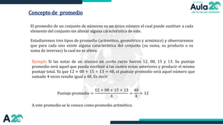 Concepto de promedio
El promedio de un conjunto de números es un único número el cual puede sustituir a cada
elemento del conjunto sin alterar alguna característica de este.
Estudiaremos tres tipos de promedio (aritmético, geométrico y armónico) y observaremos
que para cada uno existe alguna característica del conjunto (su suma, su producto o su
suma de inversas) la cual no se altera.
Ejemplo Si las notas de un alumno en cierto curso fueron 12, 08, 15 y 13. Su puntaje
promedio será aquel que pueda sustituir a las cuatro notas anteriores y producir el mismo
puntaje total. Ya que 12 + 08 + 15 + 13 = 48, el puntaje promedio será aquel número que
sumado 4 veces resulte igual a 48. Es decir
Puntaje promedio =
12 + 08 + 15 + 13
4
=
48
4
= 12
A este promedio se le conoce como promedio aritmético.
 