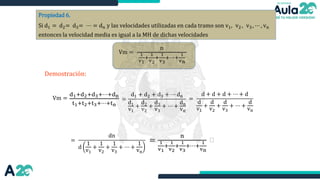 Propiedad 6.
Si d1 = d2= d3= ⋯ = dn y las velocidades utilizadas en cada tramo son v1, v2 , v3 , ⋯ , vn
entonces la velocidad media es igual a la MH de dichas velocidades
Vm =
n
1
v1
+
1
v2
+
1
v3
+⋯+
1
vn
Demostración:
=
d1 + d2 + d3 + ⋯ dn
d1
v1
+
d2
v2
+
d3
v3
+ ⋯ +
dn
vn
=
d + d + d + ⋯ + d
d
v1
+
d
v2
+
d
v3
+ ⋯ +
d
vn
=
dn
d
1
v1
+
1
v2
+
1
v3
+ ⋯ +
1
vn
=
n
1
v1
+
1
v2
+
1
v3
+⋯+
1
vn

d1+d2+d3+⋯+dn
t1+t2+t3+⋯+tn
Vm =
 