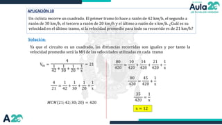 APLICACIÓN 10
Un ciclista recorre un cuadrado. El primer tramo lo hace a razón de 42 km/h, el segundo a
razón de 30 km/h, el tercero a razón de 20 km/h y el último a razón de x km/h. ¿Cuál es su
velocidad en el último tramo, si la velocidad promedio para todo su recorrido es de 21 km/h?
𝐒𝐨𝐥𝐮𝐜𝐢ó𝐧:
Vm =
Ya que el circuito es un cuadrado, las distancias recorridas son iguales y por tanto la
velocidad promedio será la MH de las velocidades utilizadas en cada tramo
4
1
42
+
1
30
+
1
20
+
1
x
= 21
4
21
=
1
42
+
1
30
+
1
20
+
1
x
80
420
=
10
420
+
14
420
+
21
420
+
1
x
80
420
=
45
420
+
1
x
𝑀𝐶𝑀 21; 42; 30; 20 = 420
35
420
=
1
x
x = 12
 