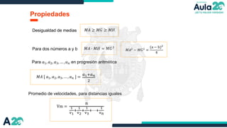 Propiedades
𝑀𝐴 ≥ 𝑀𝐺 ≥ 𝑀𝐻
Desigualdad de medias
Para dos números a y b 𝑀𝐴 ∙ 𝑀𝐻 = 𝑀𝐺2
𝑀𝐴2
− 𝑀𝐺2
=
(a − b)2
4
Para 𝑎1, 𝑎2, 𝑎3, … , 𝑎𝑛 en progresión aritmética
𝑀𝐴 [ 𝑎1, 𝑎2, 𝑎3, … , 𝑎𝑛 ] =
𝑎1+𝑎𝑛
2
Promedio de velocidades, para distancias iguales
Vm =
n
1
v1
+
1
v2
+
1
v3
+⋯+
1
vn
 