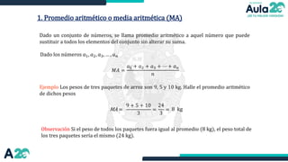 1. Promedio aritmético o media aritmética (MA)
Dado un conjunto de números, se llama promedio aritmético a aquel número que puede
sustituir a todos los elementos del conjunto sin alterar su suma.
Ejemplo Los pesos de tres paquetes de arroz son 9, 5 y 10 kg. Halle el promedio aritmético
de dichos pesos
Dado los números 𝑎1, 𝑎2, 𝑎3, … , 𝑎𝑛
𝑀𝐴 =
𝑎1 + 𝑎2 + 𝑎3 + ⋯ + 𝑎𝑛
𝑛
MA =
Observación Si el peso de todos los paquetes fuera igual al promedio (8 kg), el peso total de
los tres paquetes sería el mismo (24 kg).
9 + 5 + 10
3
=
24
3
= 8 kg
 