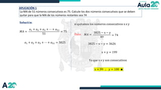 APLICACIÓN 1
La MA de 51 números consecutivos es 75. Calcule los dos números consecutivos que se deben
quitar para que la MA de los números restantes sea 74
𝐒𝐨𝐥𝐮𝐜𝐢ó𝐧:
𝑀𝐴 =
𝑎1 + 𝑎2 + 𝑎3 + ⋯ + 𝑎51
51
= 75
𝑎1 + 𝑎2 + 𝑎3 + ⋯ + 𝑎51 = 3825
Dato:
si quitamos los números consecutivos x e y
𝑀𝐴 =
3825 − x − y
49
= 74
3825 − x − y = 3626
x + y = 199
Ya que x e y son consecutivos
x = 99 ; y = 100 ∎
 
