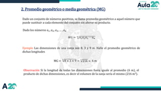 2. Promedio geométrico o media geométrica (MG)
Dado un conjunto de números positivos, se llama promedio geométrico a aquel número que
puede sustituir a cada elemento del conjunto sin alterar su producto.
Ejemplo Las dimensiones de una zanja son 8, 3 y 9 m. Halle el promedio geométrico de
dichas longitudes
Dado los números 𝑎1, 𝑎2, 𝑎3, … , 𝑎𝑛
𝑀𝐺 = 𝑛
𝑎1𝑎2𝑎3 ⋯ 𝑎𝑛
MG =
Observación Si la longitud de todas las dimensiones fuera iguale al promedio (6 m), el
producto de dichas dimensiones, es decir el volumen de la zanja sería el mismo (216 m3).
3
8 × 3 × 9 =
3
216 = 6 m
 
