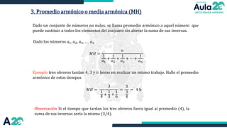 3. Promedio armónico o media armónica (MH)
Dado un conjunto de números no nulos, se llama promedio armónico a aquel número que
puede sustituir a todos los elementos del conjunto sin alterar la suma de sus inversas.
Ejemplo tres obreros tardan 4, 3 y 6 horas en realizar un mismo trabajo. Halle el promedio
armónico de estos tiempos
Dado los números 𝑎1, 𝑎2, 𝑎3, … , 𝑎𝑛
𝑀𝐻 =
𝑛
1
𝑎1
+
1
𝑎2
+
1
𝑎3
+ ⋯ +
1
𝑎𝑛
𝑀𝐻 =
Observación Si el tiempo que tardan los tres obreros fuera igual al promedio (4), la
suma de sus inversas sería la misma (3/4).
3
1
4
+
1
3
+
1
6
=
3
3
4
= 4 h
 