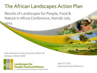 The African Landscapes Action Plan
Results of Landscapes for People, Food &
Nature in Africa Conference, Nairobi July
2014
April 16, 2015
Beating Famine Conference
Hayo Haanstra ministry Economic Affairs NL
Constance Neely ICRAF
 