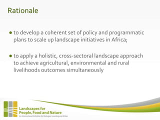 Rationale
● to develop a coherent set of policy and programmatic
plans to scale up landscape initiatives in Africa;
● to apply a holistic, cross-sectoral landscape approach
to achieve agricultural, environmental and rural
livelihoods outcomes simultaneously
 