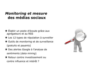 Monitoring et mesure  des médias sociaux Établir un poste d’écoute grâce aux  agrégateurs  et au RSS Les 12 types de réputation à surveiller  Outils de  monitoring  et de surveillance (gratuits et payants) Des alertes Google à l’analyse de sentiments ( data   mining ) Retour contre investissement ou contre influence et intérêt ? 