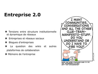 Entreprise 2.0 Tensions entre structure institutionnelle et dynamique de réseaux Entreprises et réseaux sociaux Blogues d’entreprises La question des wikis et autres plateformes de collaboration Mémoire de l’entreprise 