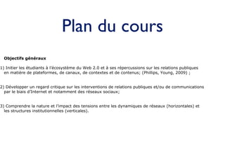 Plan du cours Objectifs généraux 1) Initier les étudiants à l’écosystème du Web 2.0 et à ses répercussions sur les relations publiques  en matière de plateformes, de canaux, de contextes et de contenus; (Phillips, Young, 2009) ; 2) Développer un regard critique sur les interventions de relations publiques et/ou de communications  par le biais d’Internet et notamment des réseaux sociaux;  3) Comprendre la nature et l’impact des tensions entre les dynamiques de réseaux (horizontales) et les structures institutionnelles (verticales). 