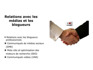 Relations avec les médias et les blogueurs Relations avec les blogueurs professionnels Communiqués de médias sociaux (SMR) Mots clés et optimisation des moteurs de recherche (SEO) Communiqués vidéos (VNR) 