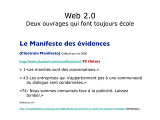 Web 2.0 Deux ouvrages qui font toujours école Le Manifeste des évidences  (Cluetrain Manifesto)  Collectif paru en 2000 http://www.cluetrain.com/manifeste.html   95 thèses   « 1-Les marchés sont des conversations.» « 43-Les entreprises qui n'appartiennent pas à une communauté du dialogue sont condamnées.» «74- Nous sommes immunisés face à la publicité. Laissez tomber.» Référence A+: http://toughsledding.wordpress.com/2008/09/25/symmetrical-pr-meets-the-cluetrain-manifesto/  (Bill Sledzic) 