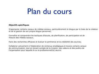 Plan du cours Objectifs spécifiques S’approprier certains canaux de médias sociaux, particulièrement le blogue par le biais de la création  et de la gestion de son propre blogue personnel; Connaître et comprendre les tactiques d’écoute, de planification, de participation et de  mesure des médias sociaux; Faire des recherches efficaces et évaluer la pertinence et la crédibilité des sources; Collaborer activement à l’élaboration de contenus stratégiques à travers certains canaux  de communication, tout en tenant compte de la mission, des valeurs et des publics de  l’organisation pour laquelle le ou la professionnel(le) œuvre. 
