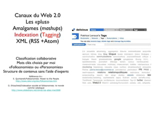 Canaux du Web 2.0 Les «plus» Amalgames  ( mashups ) Indexation  ( Tagging ) XML (RSS +Atom) Classification collaborative Mots clés choisis par moi «Folksonomies» ou «Personomies» Structure de contenus sans l’aide d’experts Référence A+: E. Quintarelli/Folksonomies: Power to the People http://www.iskoi.org/doc/folksonomies.htm O. Ertzscheid/Indexation sociale et folksonomies: le monde  comme catalogue http://www.slideshare.net/olivier/oe-abes-mai2008 