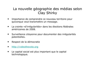 La nouvelle géographie des médias selon Clay Shirky Importance de comprendre ce nouveau territoire pour quiconque veut transmettre un message. La crainte «d’irrégularités» dans les élections fédérales américaines de 2008. Surveillance citoyenne pour documenter des irrégularités potentielles.  Respect de la démocratie http://videothevote.org Le capital social est plus important que le capital technologique. 
