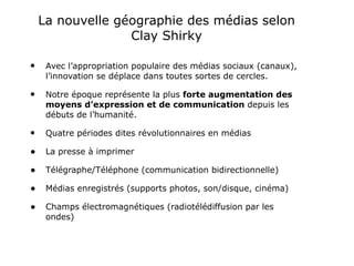 La nouvelle géographie des médias selon Clay Shirky Avec l’appropriation populaire des médias sociaux (canaux), l’innovation se déplace dans toutes sortes de cercles. Notre époque représente la plus  forte augmentation des moyens d’expression et de communication  depuis les débuts de l’humanité. Quatre périodes dites révolutionnaires en médias La presse à imprimer Télégraphe/Téléphone (communication bidirectionnelle) Médias enregistrés (supports photos, son/disque, cinéma) Champs électromagnétiques (radiotélédiffusion par les ondes) 